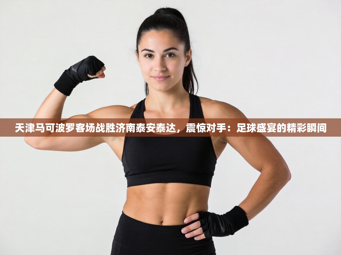 天津马可波罗客场战胜济南泰安泰达，震惊对手：足球盛宴的精彩瞬间