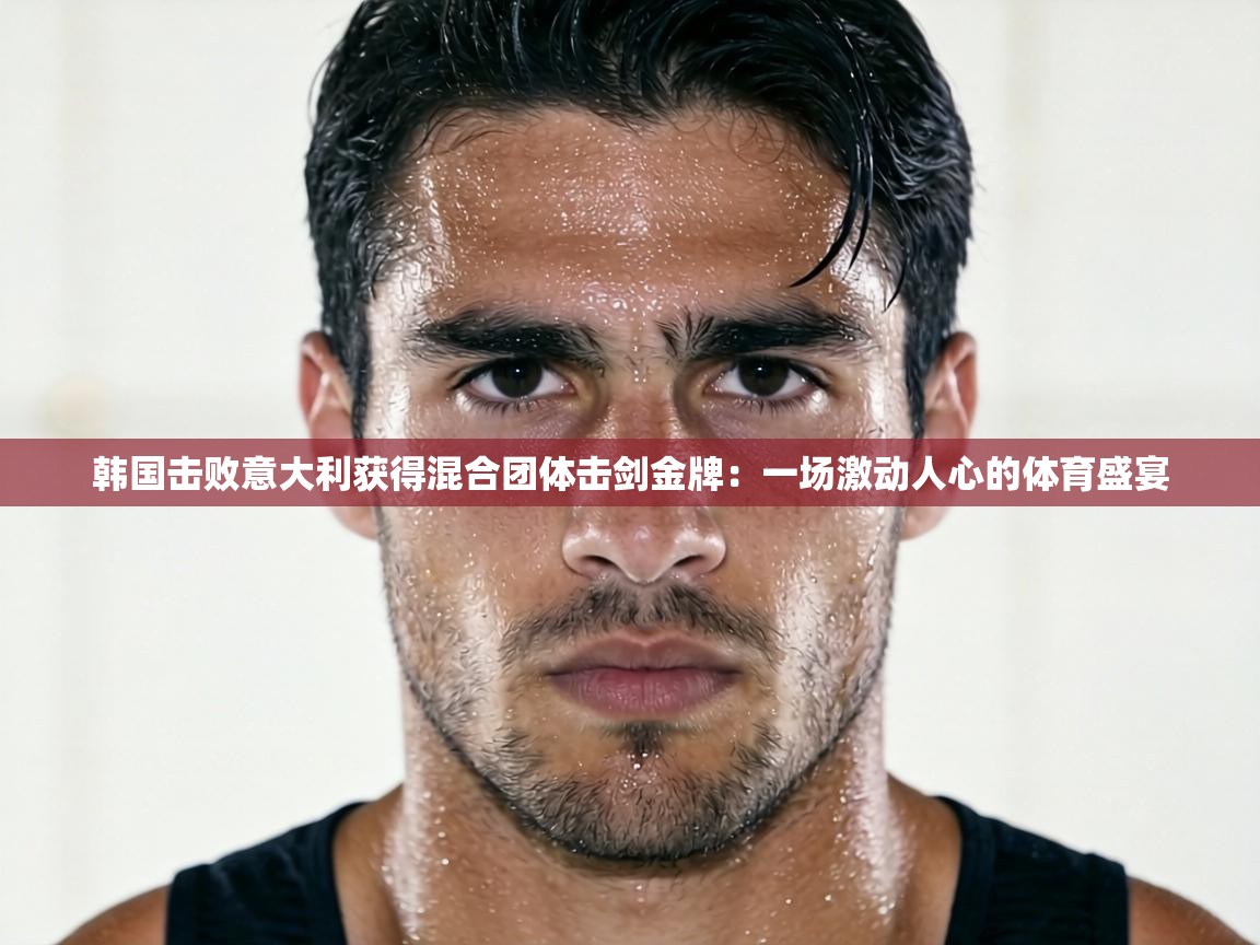 韩国击败意大利获得混合团体击剑金牌：一场激动人心的体育盛宴