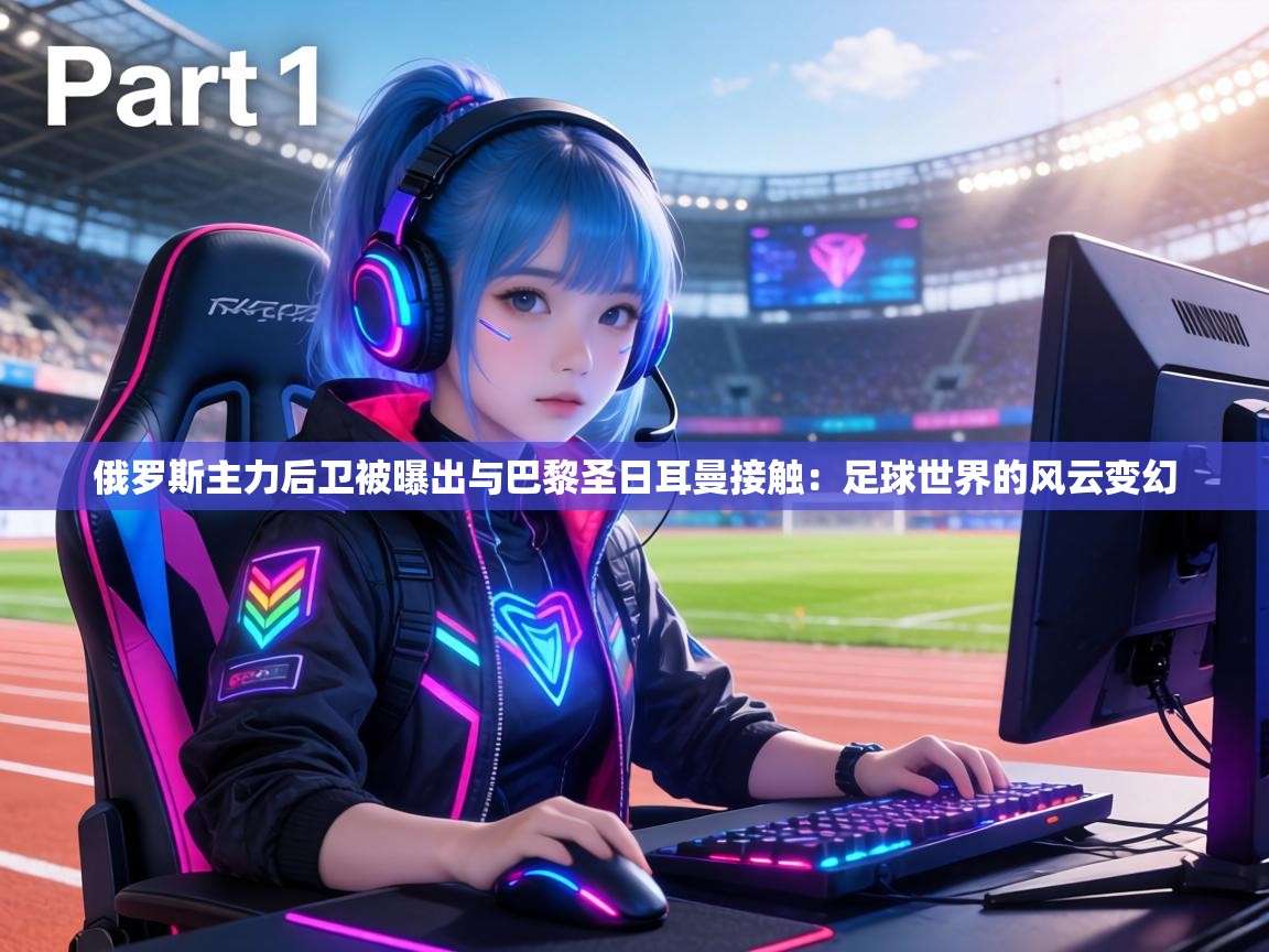 俄罗斯主力后卫被曝出与巴黎圣日耳曼接触：足球世界的风云变幻  第1张